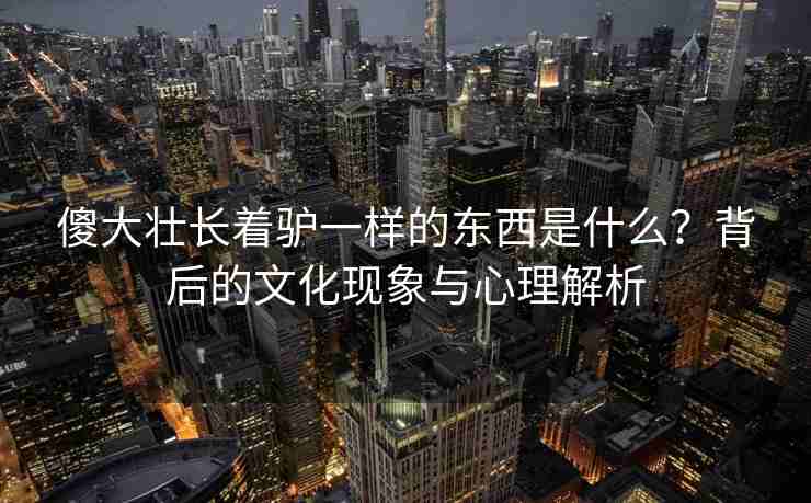 傻大壮长着驴一样的东西是什么？背后的文化现象与心理解析