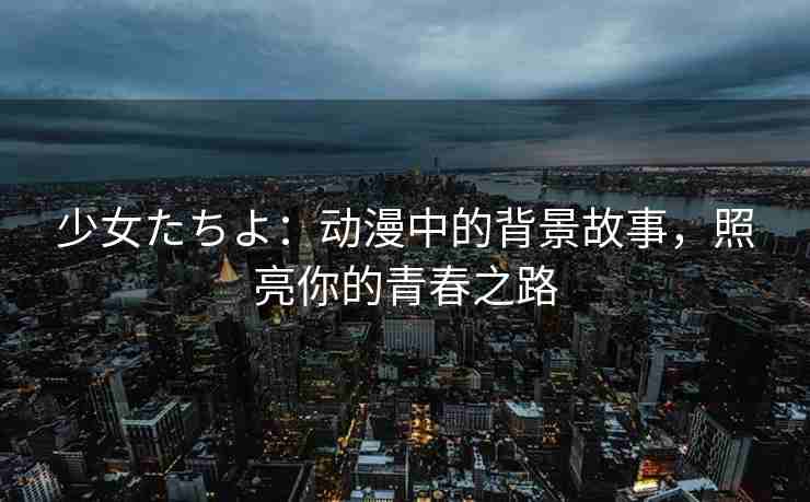 少女たちよ：动漫中的背景故事，照亮你的青春之路
