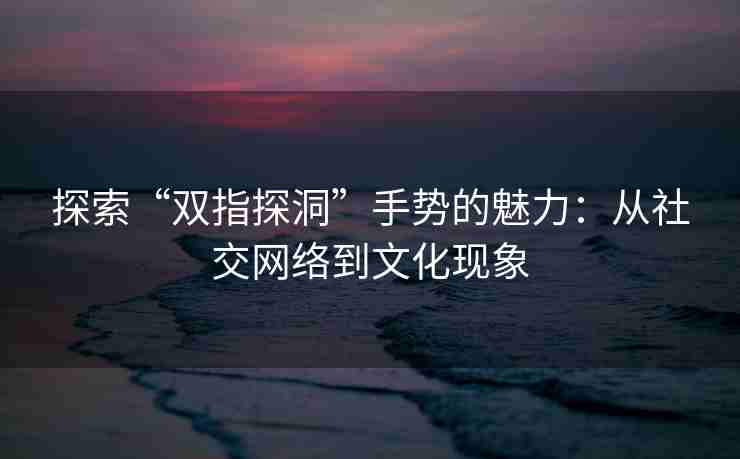 探索“双指探洞”手势的魅力：从社交网络到文化现象